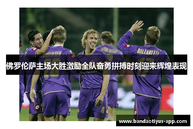 佛罗伦萨主场大胜激励全队奋勇拼搏时刻迎来辉煌表现