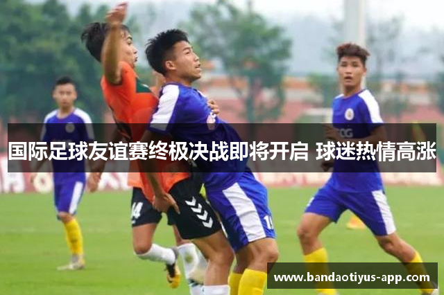 国际足球友谊赛终极决战即将开启 球迷热情高涨