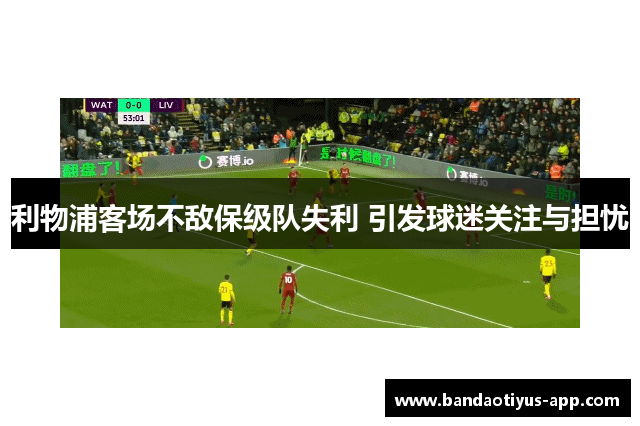 利物浦客场不敌保级队失利 引发球迷关注与担忧