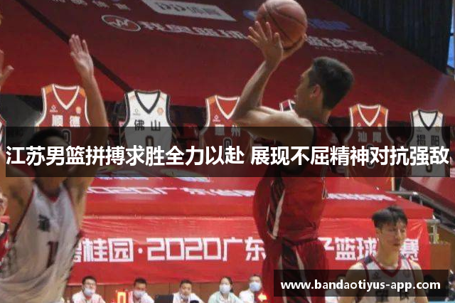 江苏男篮拼搏求胜全力以赴 展现不屈精神对抗强敌
