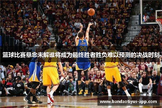 篮球比赛悬念未解谁将成为最终胜者胜负难以预测的决战时刻