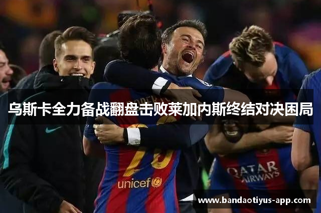 乌斯卡全力备战翻盘击败莱加内斯终结对决困局
