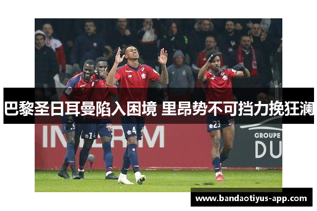 巴黎圣日耳曼陷入困境 里昂势不可挡力挽狂澜