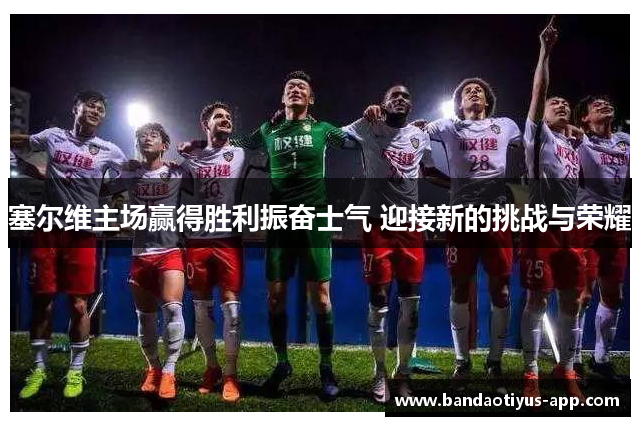 塞尔维主场赢得胜利振奋士气 迎接新的挑战与荣耀