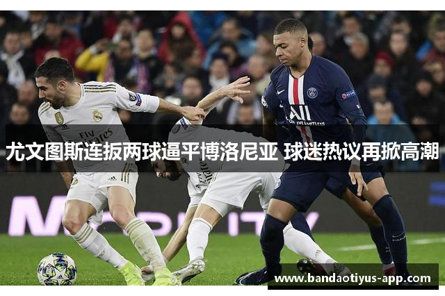 尤文图斯连扳两球逼平博洛尼亚 球迷热议再掀高潮