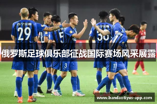 俄罗斯足球俱乐部征战国际赛场风采展露