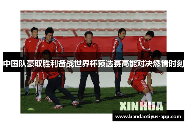 中国队豪取胜利备战世界杯预选赛高能对决燃情时刻