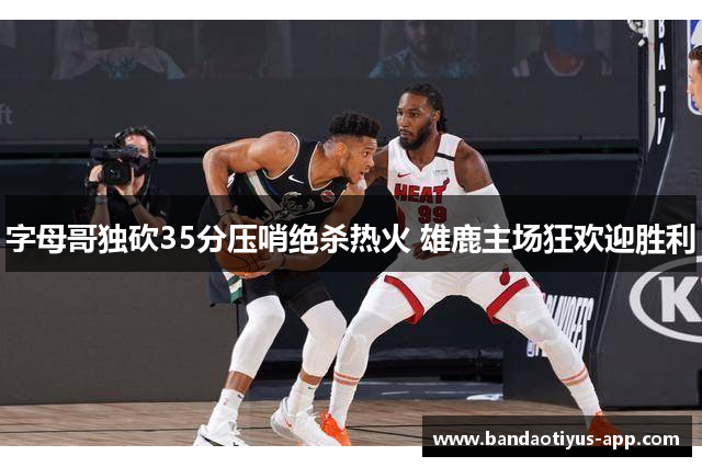 字母哥独砍35分压哨绝杀热火 雄鹿主场狂欢迎胜利