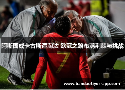 阿斯图成卡古斯遭淘汰 欧冠之路布满荆棘与挑战