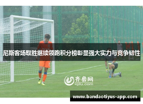 尼斯客场取胜继续领跑积分榜彰显强大实力与竞争韧性