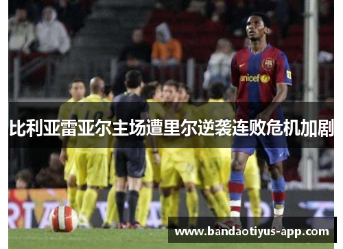 比利亚雷亚尔主场遭里尔逆袭连败危机加剧