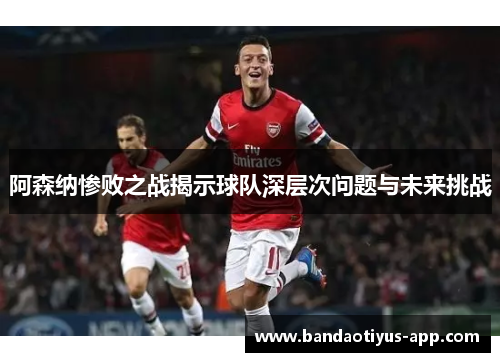 阿森纳惨败之战揭示球队深层次问题与未来挑战