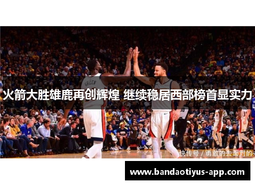 火箭大胜雄鹿再创辉煌 继续稳居西部榜首显实力