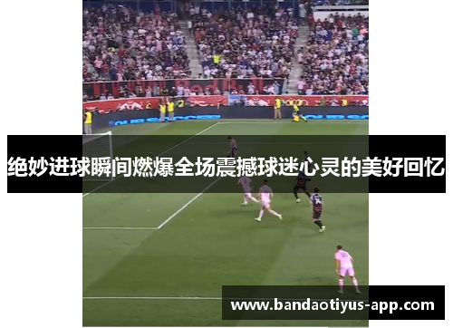 绝妙进球瞬间燃爆全场震撼球迷心灵的美好回忆