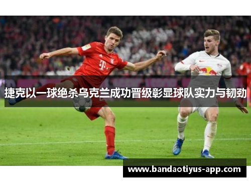 捷克以一球绝杀乌克兰成功晋级彰显球队实力与韧劲
