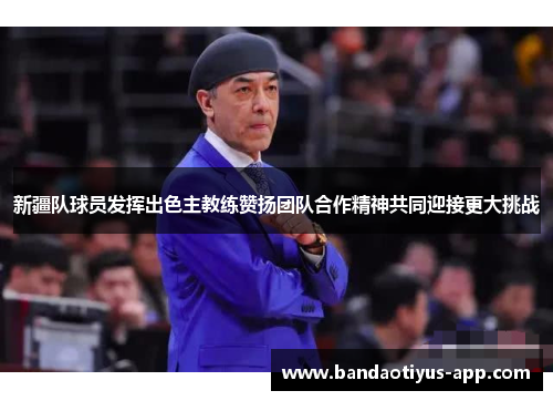 新疆队球员发挥出色主教练赞扬团队合作精神共同迎接更大挑战