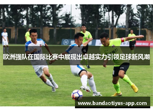 欧洲强队在国际比赛中展现出卓越实力引领足球新风潮